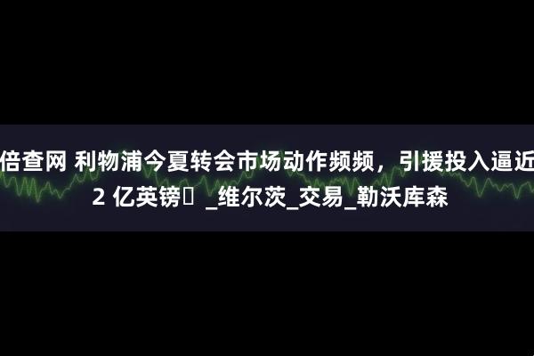 倍查网 利物浦今夏转会市场动作频频，引援投入逼近 2 亿英镑​_维尔茨_交易_勒沃库森
