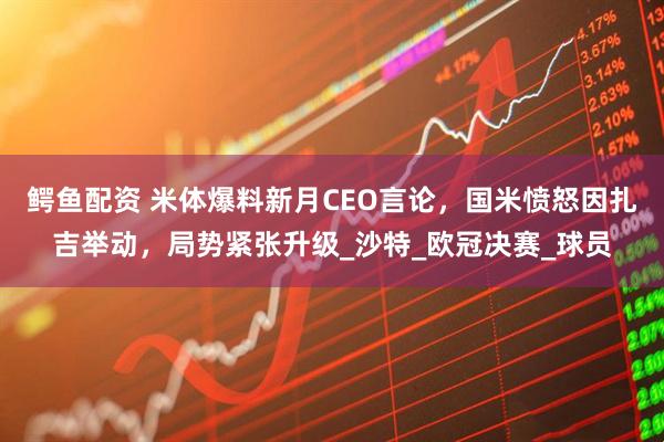 鳄鱼配资 米体爆料新月CEO言论，国米愤怒因扎吉举动，局势紧张升级_沙特_欧冠决赛_球员