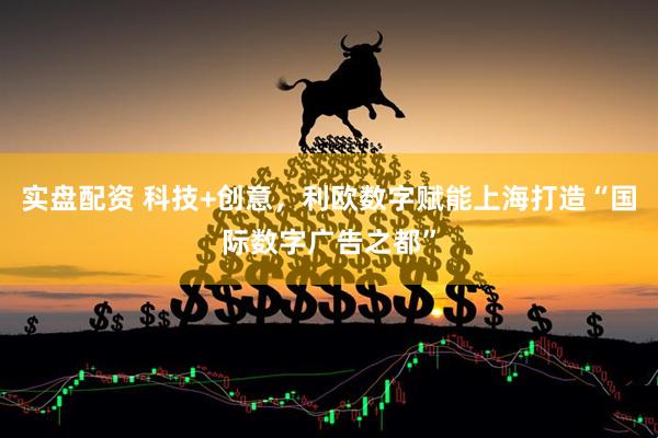 实盘配资 科技+创意，利欧数字赋能上海打造“国际数字广告之都”