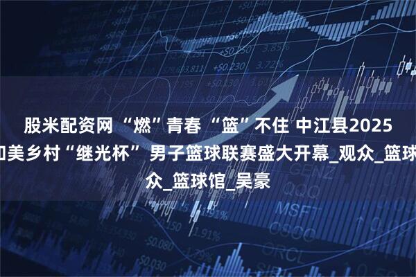 股米配资网 “燃”青春 “篮”不住 中江县2025第十届和美乡村“继光杯” 男子篮球联赛盛大开幕_观众_篮球馆_吴豪