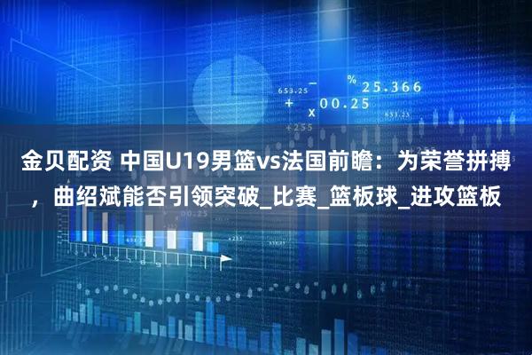 金贝配资 中国U19男篮vs法国前瞻：为荣誉拼搏，曲绍斌能否引领突破_比赛_篮板球_进攻篮板