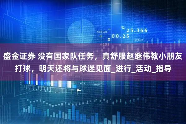 盛金证券 没有国家队任务，真舒服赵继伟教小朋友打球，明天还将与球迷见面_进行_活动_指导