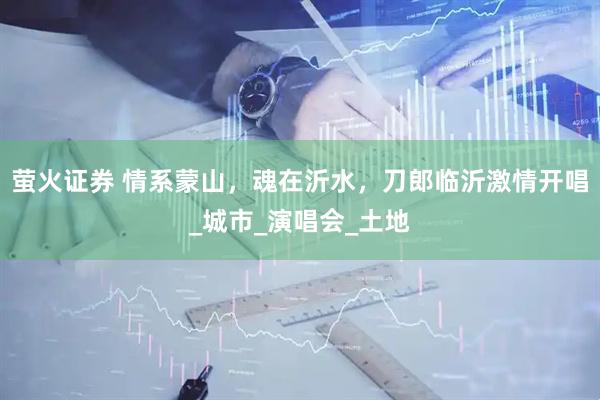 萤火证券 情系蒙山，魂在沂水，刀郎临沂激情开唱_城市_演唱会_土地