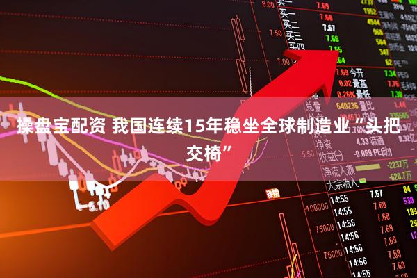 操盘宝配资 我国连续15年稳坐全球制造业“头把交椅”