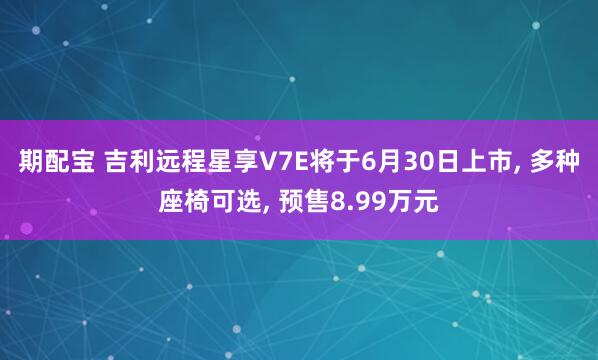 期配宝 吉利远程星享V7E将于6月30日上市, 多种座椅可选, 预售8.99万元
