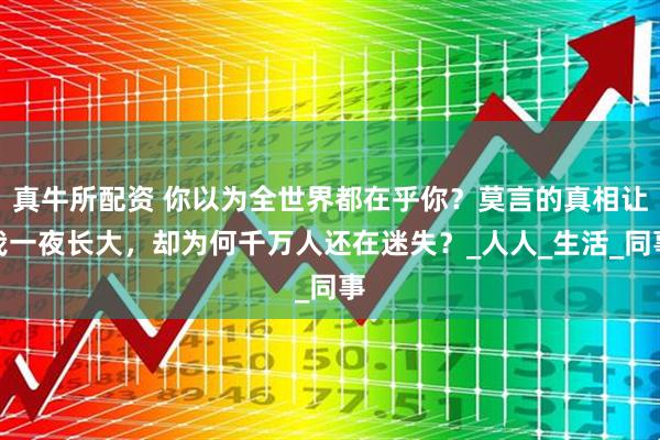 真牛所配资 你以为全世界都在乎你？莫言的真相让我一夜长大，却为何千万人还在迷失？_人人_生活_同事