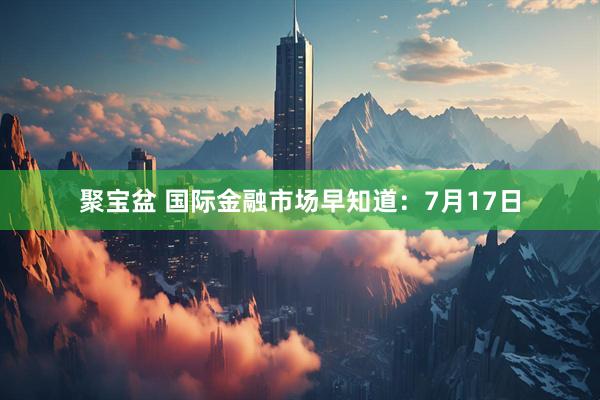 聚宝盆 国际金融市场早知道：7月17日