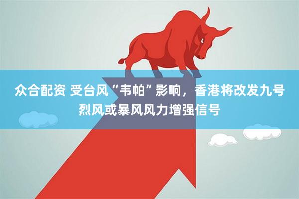 众合配资 受台风“韦帕”影响，香港将改发九号烈风或暴风风力增强信号