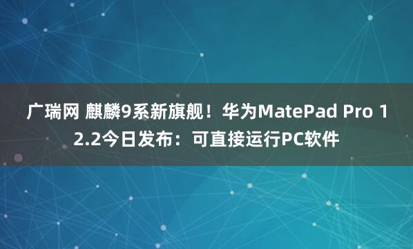 广瑞网 麒麟9系新旗舰！华为MatePad Pro 12.2今日发布：可直接运行PC软件