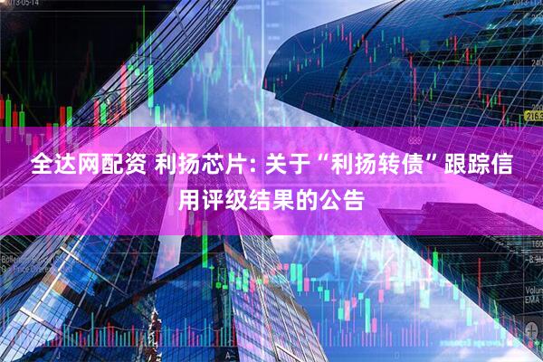 全达网配资 利扬芯片: 关于“利扬转债”跟踪信用评级结果的公告