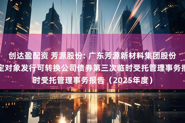 创达盈配资 芳源股份: 广东芳源新材料集团股份有限公司向不特定对象发行可转换公司债券第三次临时受托管理事务报告（2025年度）