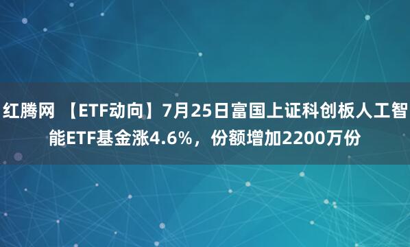 红腾网 【ETF动向】7月25日富国上证科创板人工智能ETF基金涨4.6%，份额增加2200万份
