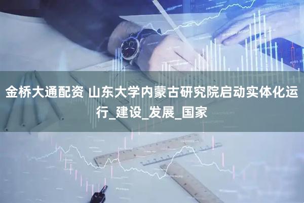 金桥大通配资 山东大学内蒙古研究院启动实体化运行_建设_发展_国家