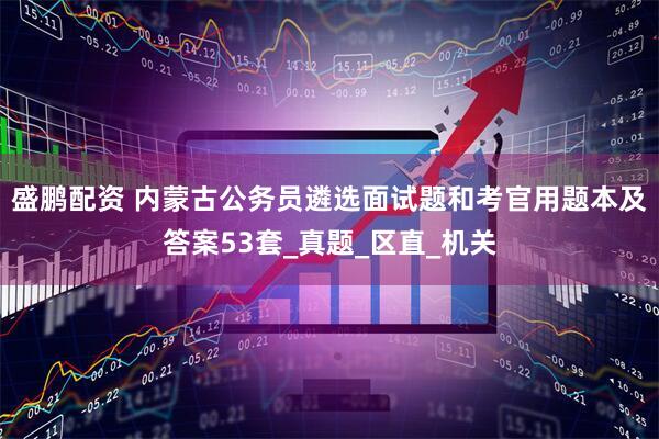 盛鹏配资 内蒙古公务员遴选面试题和考官用题本及答案53套_真题_区直_机关