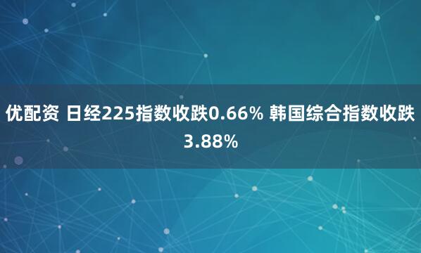 优配资 日经225指数收跌0.66% 韩国综合指数收跌3.88%
