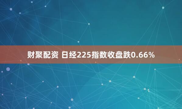 财聚配资 日经225指数收盘跌0.66%