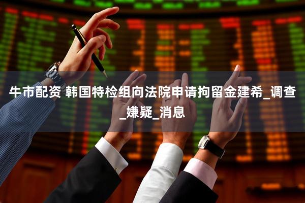 牛市配资 韩国特检组向法院申请拘留金建希_调查_嫌疑_消息